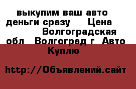 выкупим ваш авто . деньги сразу . › Цена ­ 777 777 - Волгоградская обл., Волгоград г. Авто » Куплю   